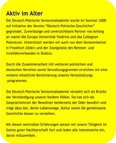 Aktiv im Alter Die Deutsch-Polnische Seniorenakademie wurde im Sommer 2000  auf initiative des Vereins “Deutsch-Polnische Geschichte”  gegründet. Zuverlässige und unverzichtbare Partner von Anfang  an waren die Europa Universität Viadrina und das Collegium  Polonicum. Unterstützt werden wir auch von dem Seniorenbeirat  in Frankfurt (Oder) und der Zweigstelle des Rentner- und  Invalidenverbandes in Słubice.  Durch die Zusammenarbeit mit weiteren polnischen und  deutschen Vereinen sowie Verwaltungsgremien erreichen wir eine  weitere inhaltliche Bereicherung unseres Veranstaltungs  programmes.  Die Deutsch-Polnische Seniorenakademie versteht sich als Brücke  der Verständigung unserer beidem Völker. Sie hat sich als  Gesprächsforum der Bewohner beiderseits der Oder bewährt und  trägt dazu bei, deren Lebenswege, Kultur sowie die gemeinsame  Geschichte besser zu verstehen.  Mit diesen wertvollen Erfahrungen setzen wir unsere Tätigkeit im  Geiste guter Nachbarschaft fort und laden alle Interessierte ein,  daran mitzuwirken.