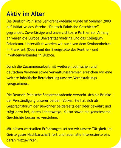 Aktiv im Alter Die Deutsch-Polnische Seniorenakademie wurde im Sommer 2000  auf initiative des Vereins “Deutsch-Polnische Geschichte”  gegründet. Zuverlässige und unverzichtbare Partner von Anfang  an waren die Europa Universität Viadrina und das Collegium  Polonicum. Unterstützt werden wir auch von dem Seniorenbeirat  in Frankfurt (Oder) und der Zweigstelle des Rentner- und  Invalidenverbandes in Słubice.  Durch die Zusammenarbeit mit weiteren polnischen und  deutschen Vereinen sowie Verwaltungsgremien erreichen wir eine  weitere inhaltliche Bereicherung unseres Veranstaltungs  programmes.  Die Deutsch-Polnische Seniorenakademie versteht sich als Brücke  der Verständigung unserer beidem Völker. Sie hat sich als  Gesprächsforum der Bewohner beiderseits der Oder bewährt und  trägt dazu bei, deren Lebenswege, Kultur sowie die gemeinsame  Geschichte besser zu verstehen.  Mit diesen wertvollen Erfahrungen setzen wir unsere Tätigkeit im  Geiste guter Nachbarschaft fort und laden alle Interessierte ein,  daran mitzuwirken.